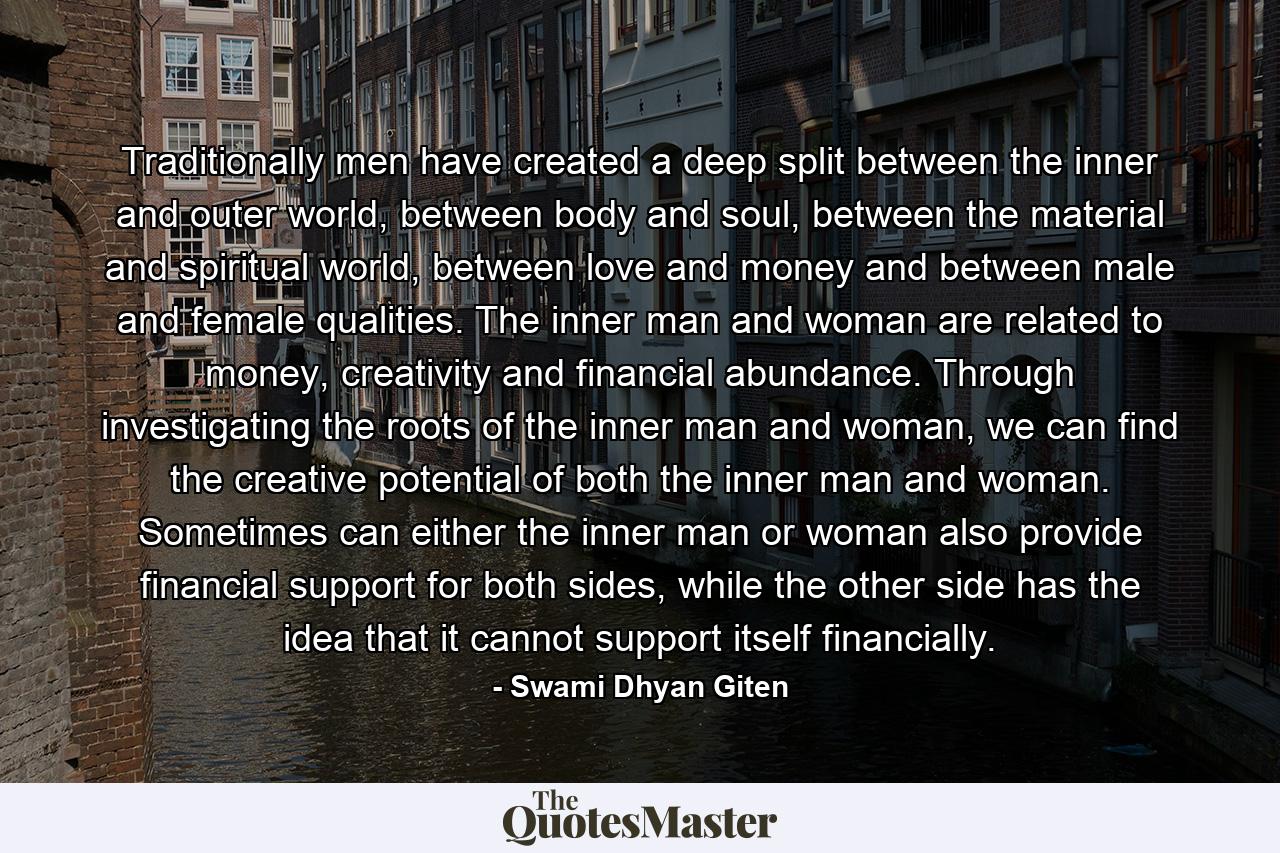 Traditionally men have created a deep split between the inner and outer world, between body and soul, between the material and spiritual world, between love and money and between male and female qualities. The inner man and woman are related to money, creativity and financial abundance. Through investigating the roots of the inner man and woman, we can find the creative potential of both the inner man and woman. Sometimes can either the inner man or woman also provide financial support for both sides, while the other side has the idea that it cannot support itself financially. - Quote by Swami Dhyan Giten