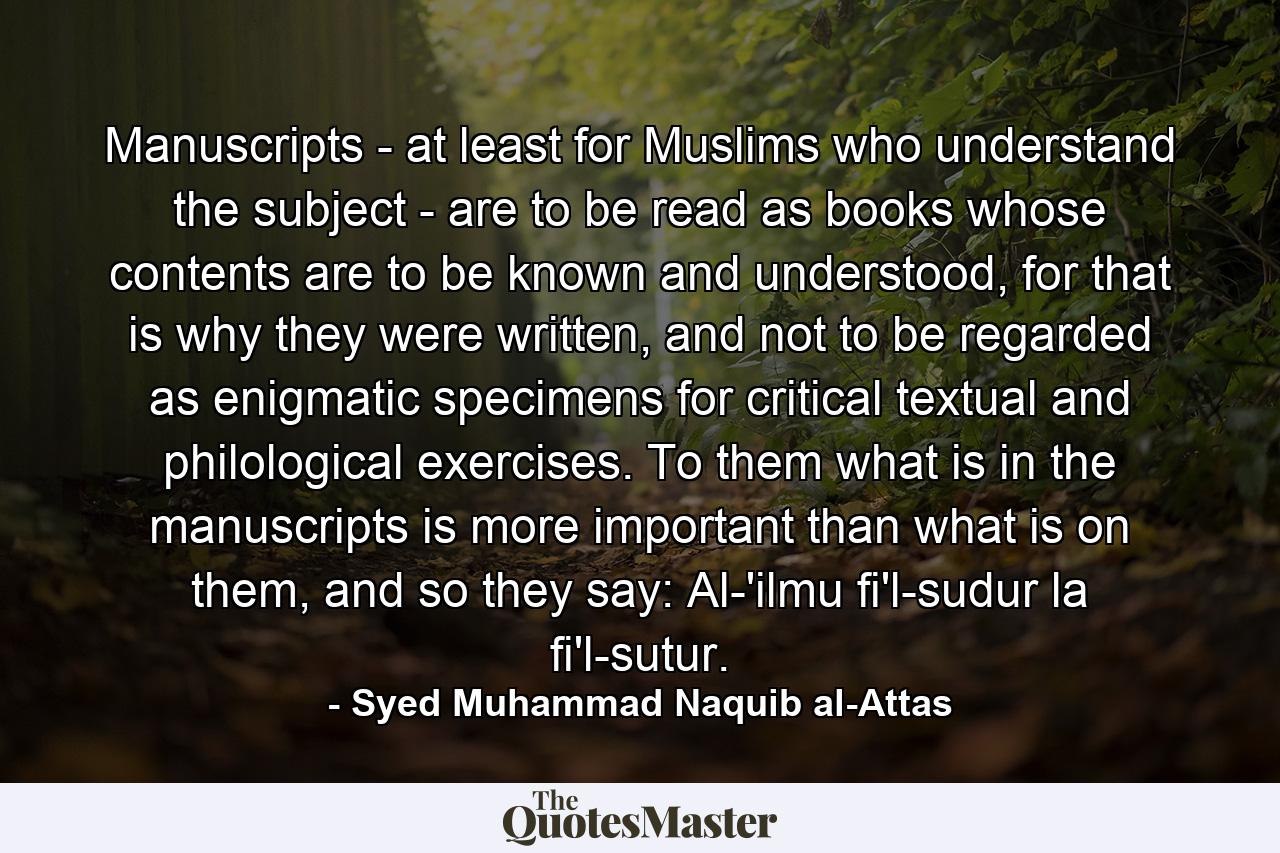 Manuscripts - at least for Muslims who understand the subject - are to be read as books whose contents are to be known and understood, for that is why they were written, and not to be regarded as enigmatic specimens for critical textual and philological exercises. To them what is in the manuscripts is more important than what is on them, and so they say: Al-'ilmu fi'l-sudur la fi'l-sutur. - Quote by Syed Muhammad Naquib al-Attas