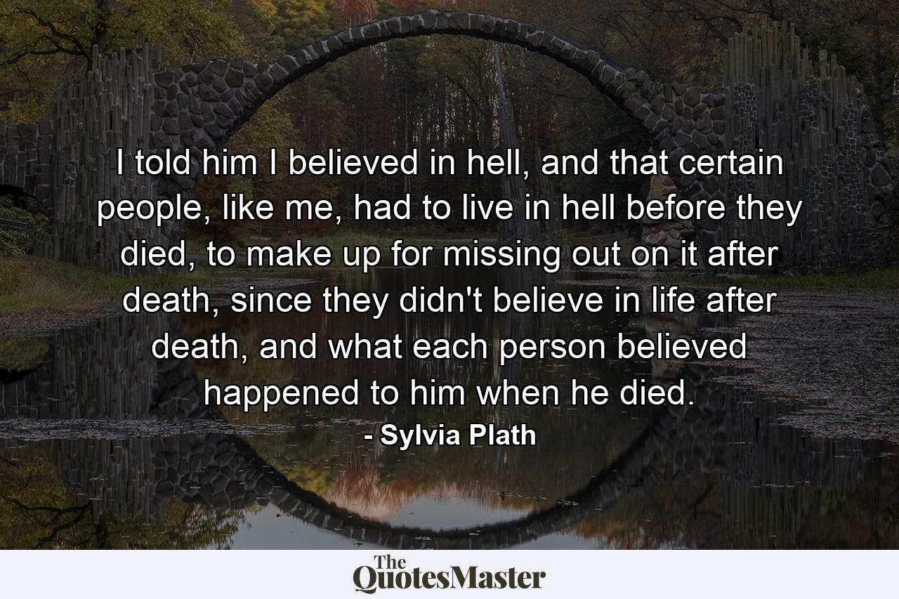 I told him I believed in hell, and that certain people, like me, had to live in hell before they died, to make up for missing out on it after death, since they didn't believe in life after death, and what each person believed happened to him when he died. - Quote by Sylvia Plath