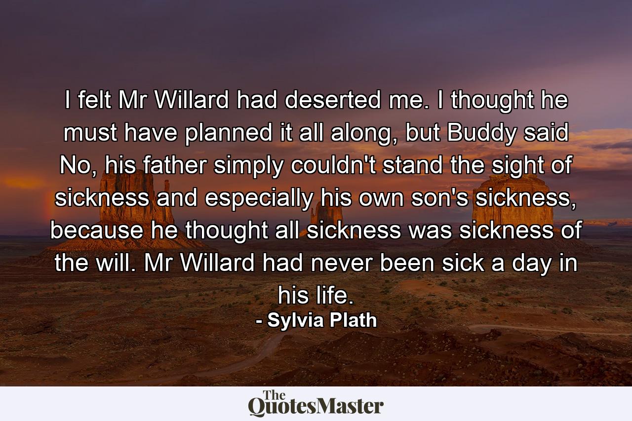 I felt Mr Willard had deserted me. I thought he must have planned it all along, but Buddy said No, his father simply couldn't stand the sight of sickness and especially his own son's sickness, because he thought all sickness was sickness of the will. Mr Willard had never been sick a day in his life. - Quote by Sylvia Plath