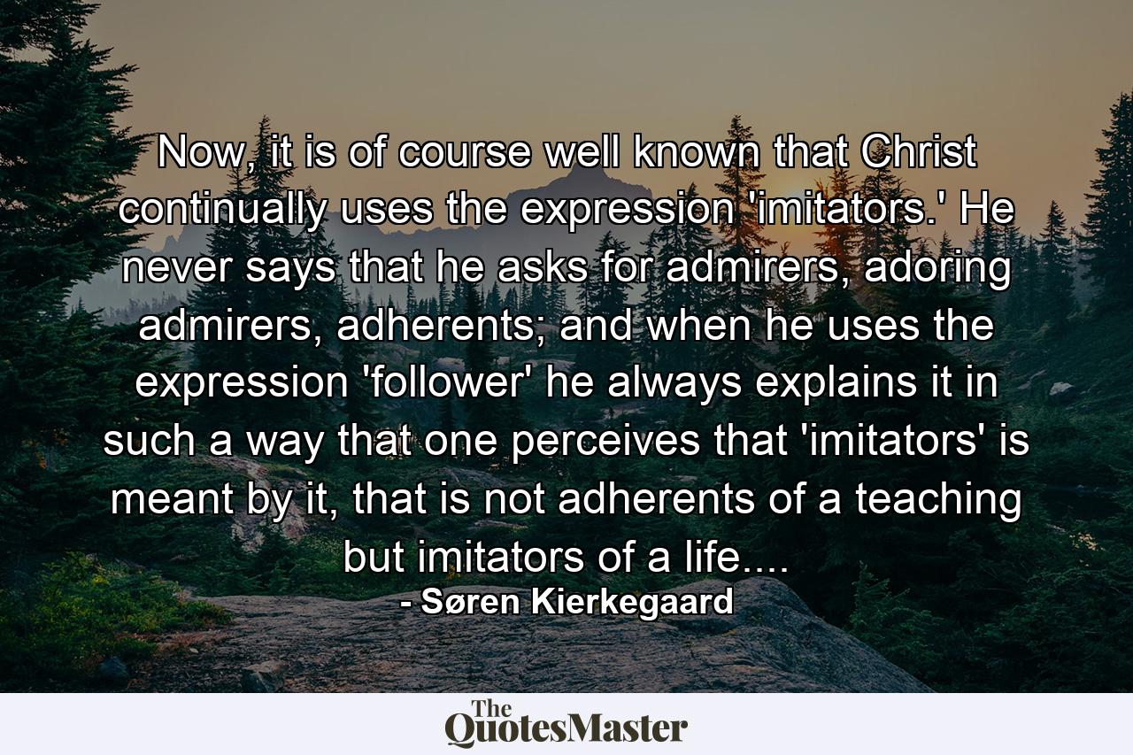 Now, it is of course well known that Christ continually uses the expression 'imitators.' He never says that he asks for admirers, adoring admirers, adherents; and when he uses the expression 'follower' he always explains it in such a way that one perceives that 'imitators' is meant by it, that is not adherents of a teaching but imitators of a life.... - Quote by Søren Kierkegaard