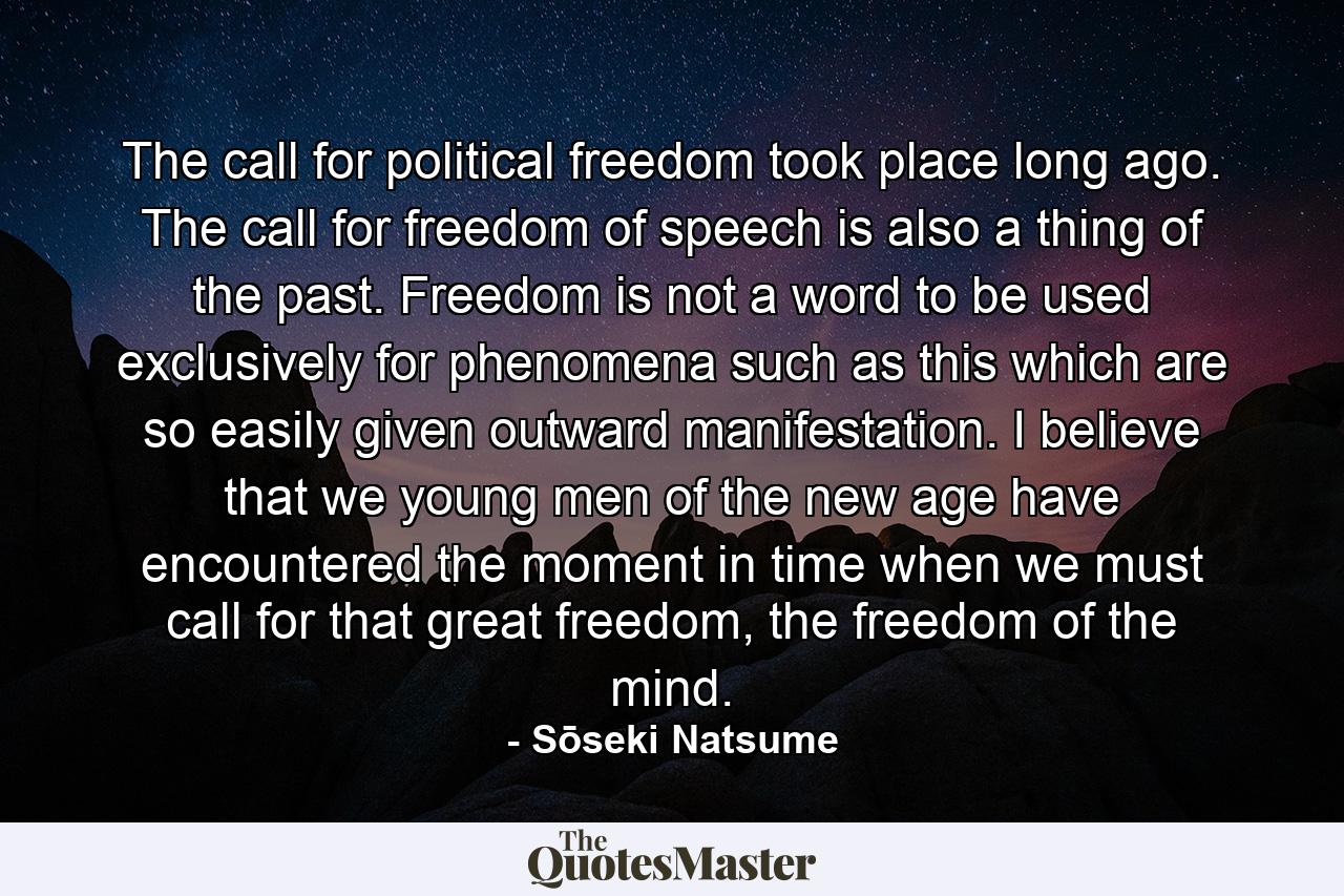 The call for political freedom took place long ago. The call for freedom of speech is also a thing of the past. Freedom is not a word to be used exclusively for phenomena such as this which are so easily given outward manifestation. I believe that we young men of the new age have encountered the moment in time when we must call for that great freedom, the freedom of the mind. - Quote by Sōseki Natsume