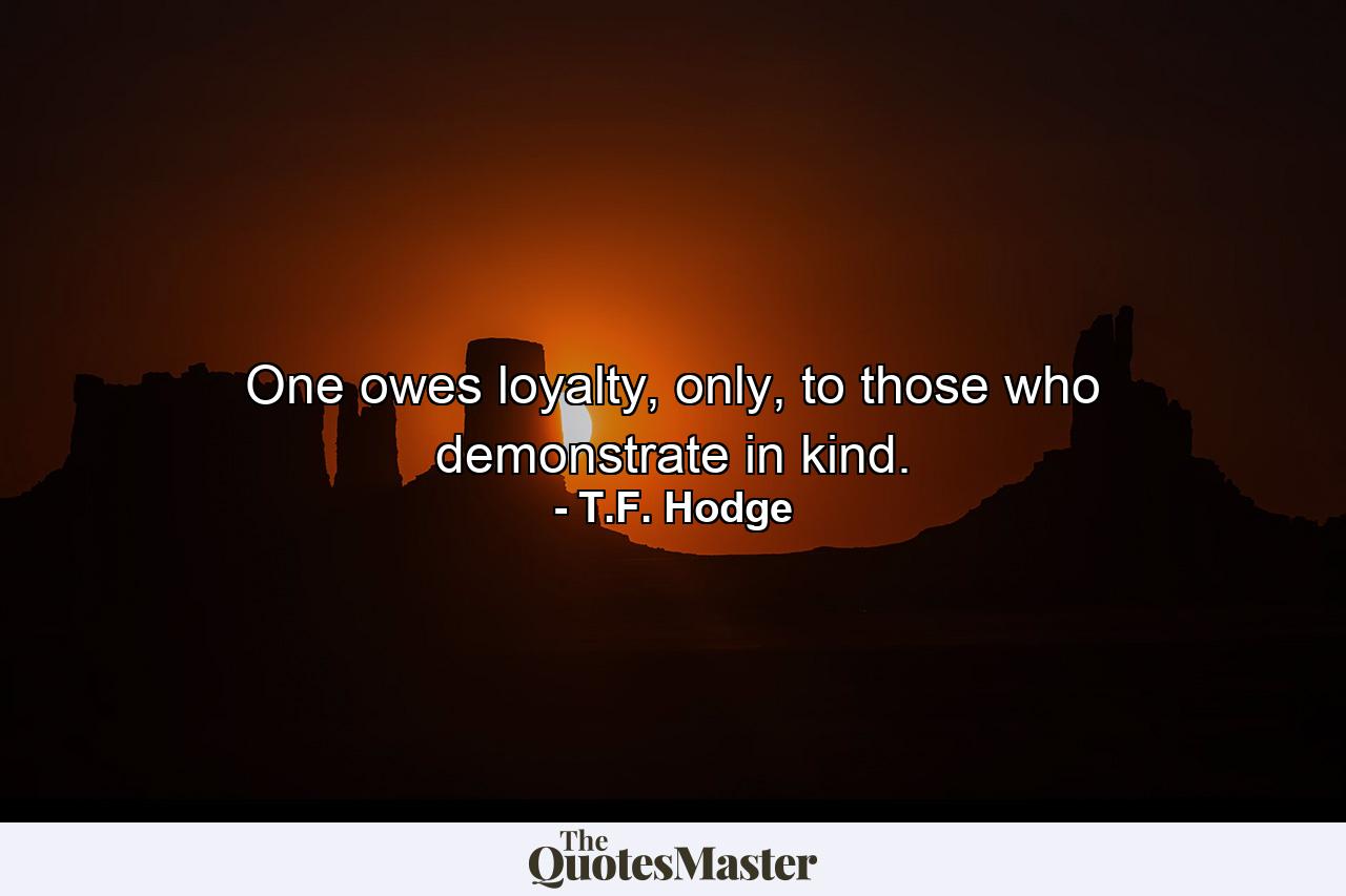 One owes loyalty, only, to those who demonstrate in kind. - Quote by T.F. Hodge