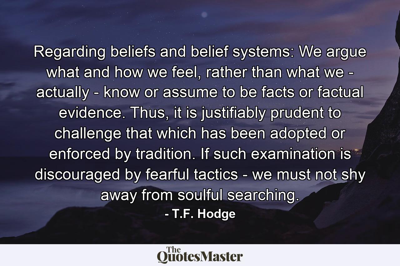 Regarding beliefs and belief systems: We argue what and how we feel, rather than what we - actually - know or assume to be facts or factual evidence. Thus, it is justifiably prudent to challenge that which has been adopted or enforced by tradition. If such examination is discouraged by fearful tactics - we must not shy away from soulful searching. - Quote by T.F. Hodge