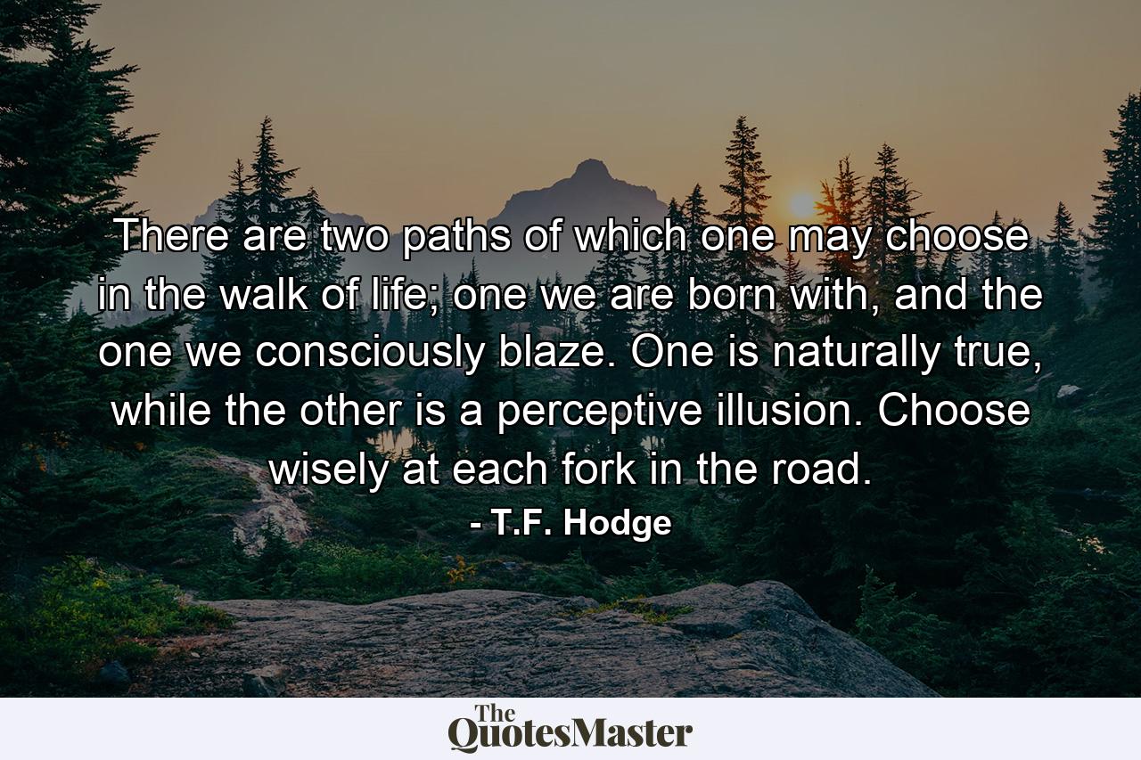 There are two paths of which one may choose in the walk of life; one we are born with, and the one we consciously blaze. One is naturally true, while the other is a perceptive illusion. Choose wisely at each fork in the road. - Quote by T.F. Hodge