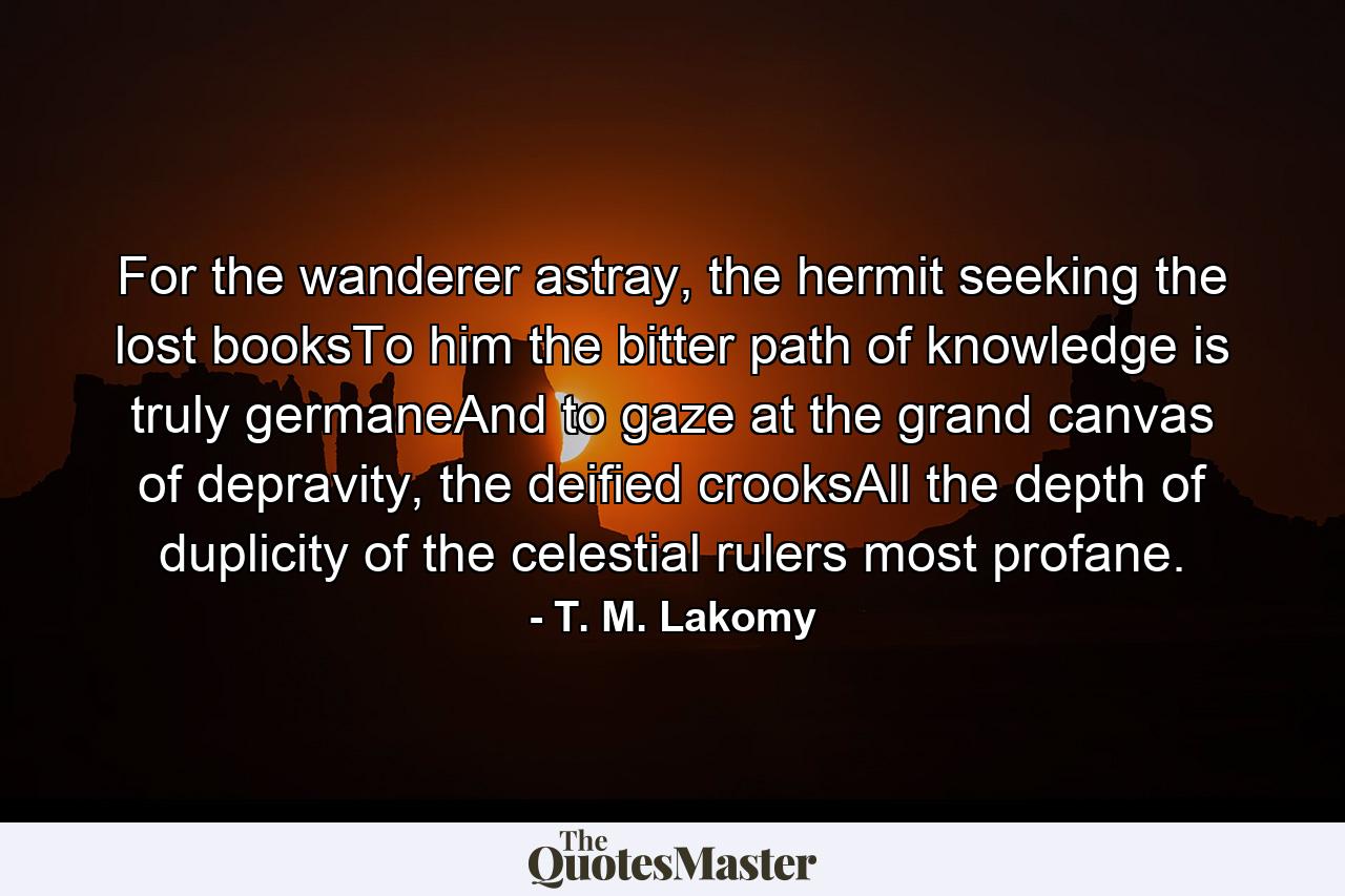 For the wanderer astray, the hermit seeking the lost booksTo him the bitter path of knowledge is truly germaneAnd to gaze at the grand canvas of depravity, the deified crooksAll the depth of duplicity of the celestial rulers most profane. - Quote by T. M. Lakomy