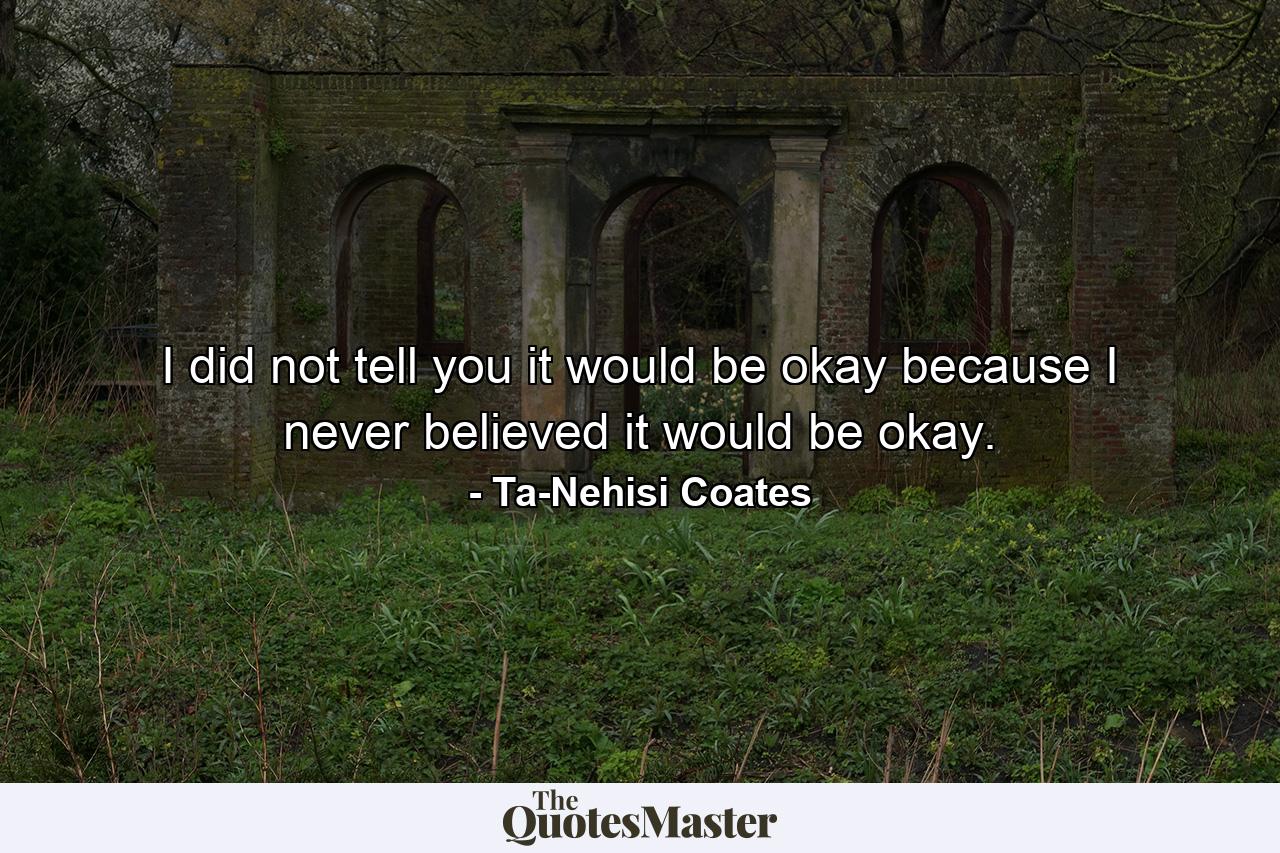 I did not tell you it would be okay because I never believed it would be okay. - Quote by Ta-Nehisi Coates