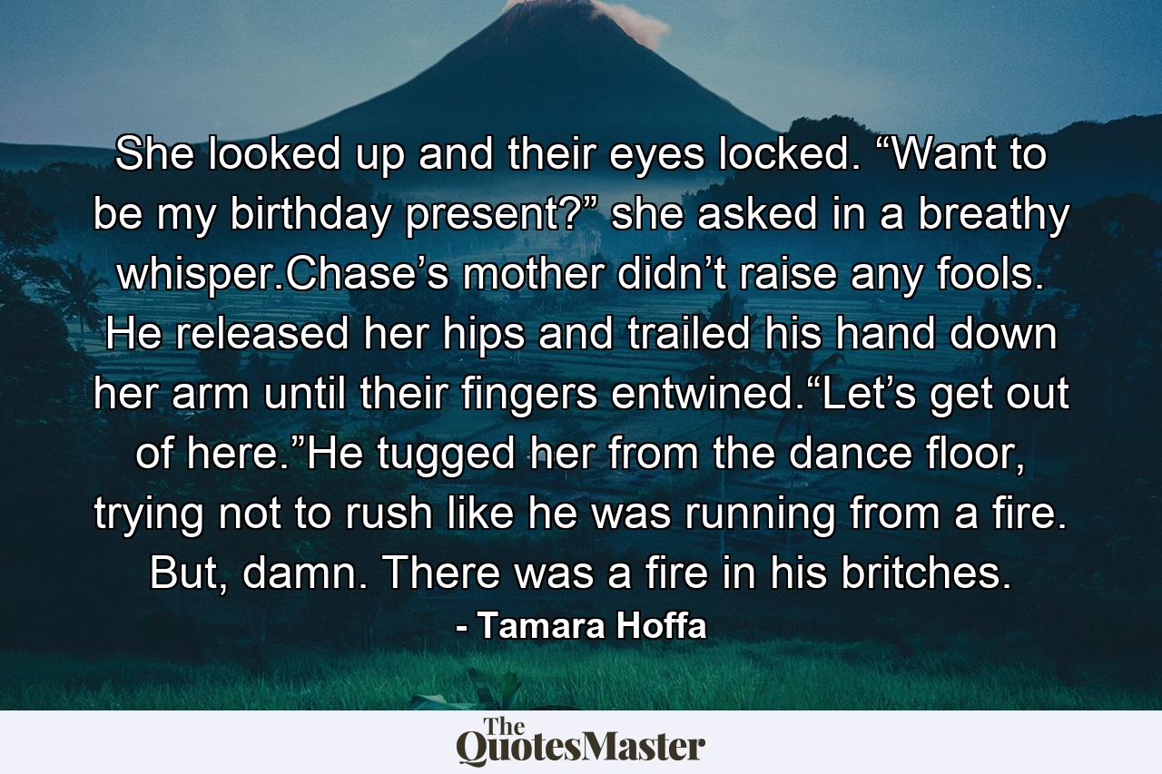 She looked up and their eyes locked. “Want to be my birthday present?” she asked in a breathy whisper.Chase’s mother didn’t raise any fools. He released her hips and trailed his hand down her arm until their fingers entwined.“Let’s get out of here.”He tugged her from the dance floor, trying not to rush like he was running from a fire. But, damn. There was a fire in his britches. - Quote by Tamara Hoffa