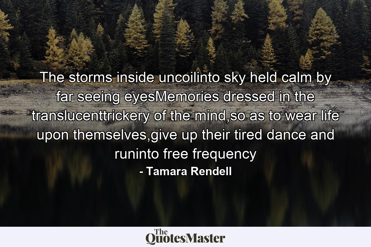 The storms inside uncoilinto sky held calm by far seeing eyesMemories dressed in the translucenttrickery of the mind,so as to wear life upon themselves,give up their tired dance and runinto free frequency - Quote by Tamara Rendell