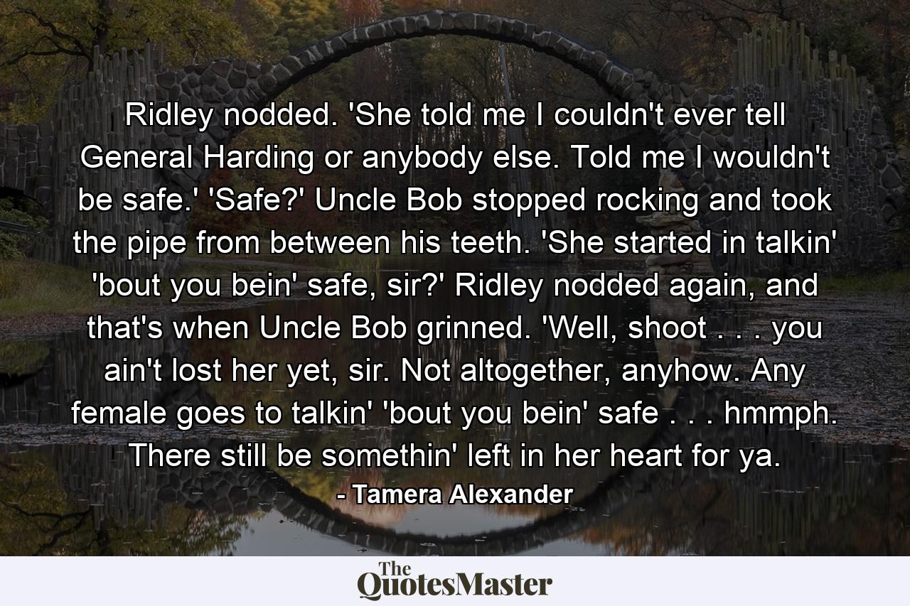 Ridley nodded. 'She told me I couldn't ever tell General Harding or anybody else. Told me I wouldn't be safe.' 'Safe?' Uncle Bob stopped rocking and took the pipe from between his teeth. 'She started in talkin' 'bout you bein' safe, sir?' Ridley nodded again, and that's when Uncle Bob grinned. 'Well, shoot . . . you ain't lost her yet, sir. Not altogether, anyhow. Any female goes to talkin' 'bout you bein' safe . . . hmmph. There still be somethin' left in her heart for ya. - Quote by Tamera Alexander