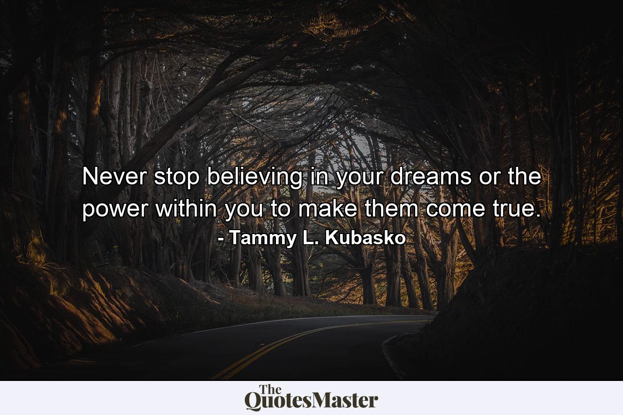 Never stop believing in your dreams or the power within you to make them come true. - Quote by Tammy L. Kubasko