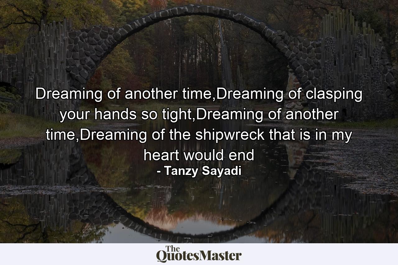 Dreaming of another time,Dreaming of clasping your hands so tight,Dreaming of another time,Dreaming of the shipwreck that is in my heart would end - Quote by Tanzy Sayadi