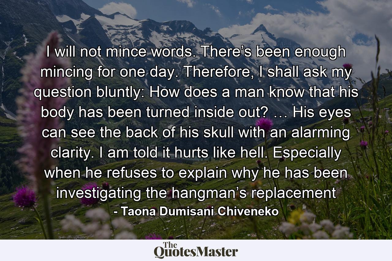 I will not mince words. There’s been enough mincing for one day. Therefore, I shall ask my question bluntly: How does a man know that his body has been turned inside out? … His eyes can see the back of his skull with an alarming clarity. I am told it hurts like hell. Especially when he refuses to explain why he has been investigating the hangman’s replacement - Quote by Taona Dumisani Chiveneko