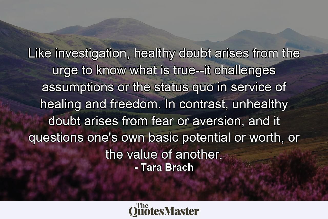 Like investigation, healthy doubt arises from the urge to know what is true--it challenges assumptions or the status quo in service of healing and freedom. In contrast, unhealthy doubt arises from fear or aversion, and it questions one's own basic potential or worth, or the value of another. - Quote by Tara Brach