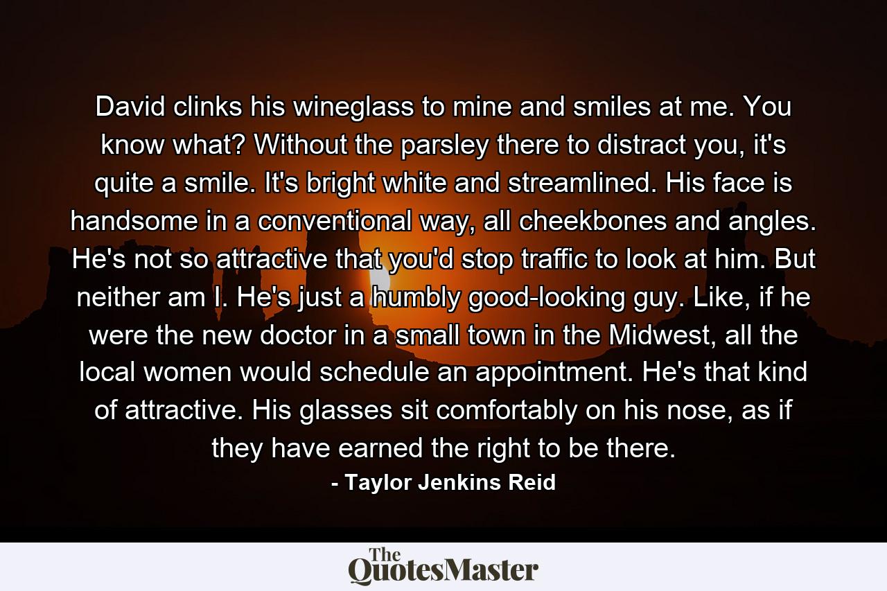 David clinks his wineglass to mine and smiles at me. You know what? Without the parsley there to distract you, it's quite a smile. It's bright white and streamlined. His face is handsome in a conventional way, all cheekbones and angles. He's not so attractive that you'd stop traffic to look at him. But neither am I. He's just a humbly good-looking guy. Like, if he were the new doctor in a small town in the Midwest, all the local women would schedule an appointment. He's that kind of attractive. His glasses sit comfortably on his nose, as if they have earned the right to be there. - Quote by Taylor Jenkins Reid