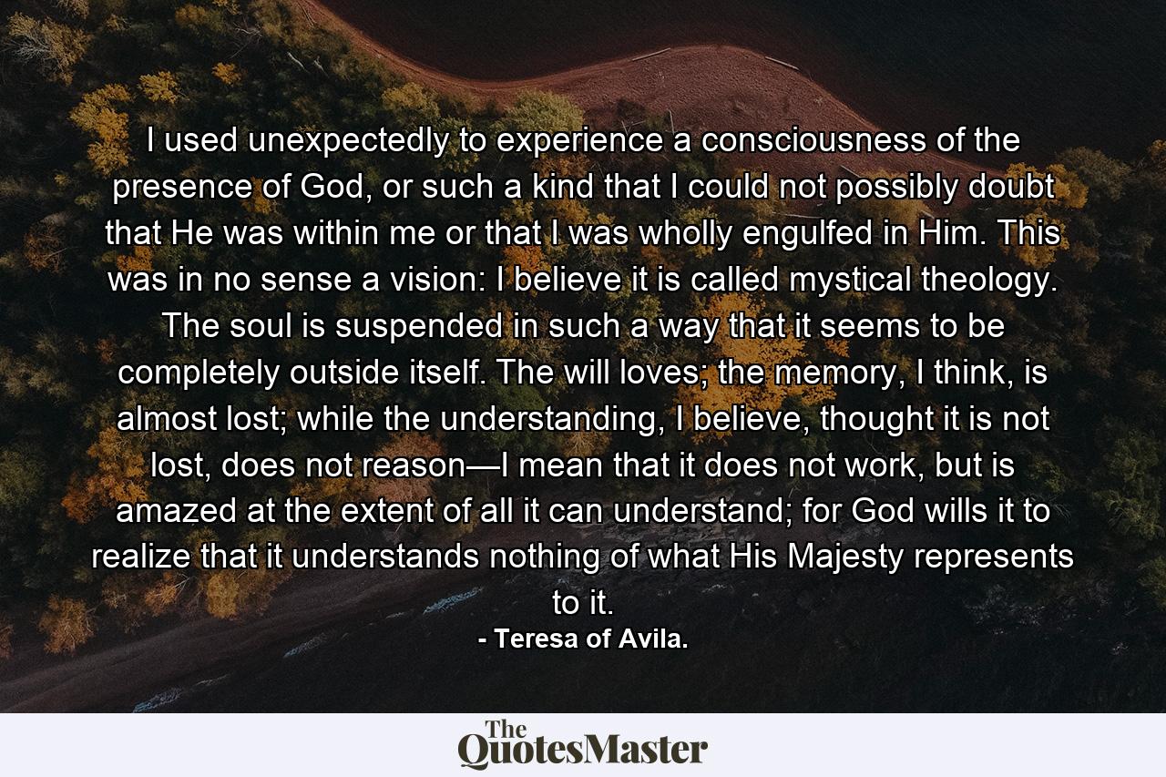 I used unexpectedly to experience a consciousness of the presence of God, or such a kind that I could not possibly doubt that He was within me or that I was wholly engulfed in Him. This was in no sense a vision: I believe it is called mystical theology. The soul is suspended in such a way that it seems to be completely outside itself. The will loves; the memory, I think, is almost lost; while the understanding, I believe, thought it is not lost, does not reason—I mean that it does not work, but is amazed at the extent of all it can understand; for God wills it to realize that it understands nothing of what His Majesty represents to it. - Quote by Teresa of Avila.