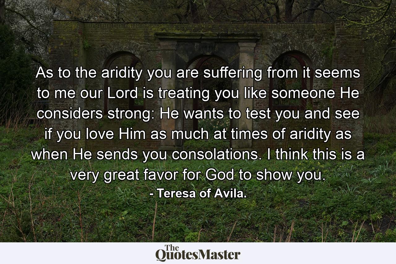 As to the aridity you are suffering from  it seems to me our Lord is treating you like someone He considers strong: He wants to test you and see if you love Him as much at times of aridity as when He sends you consolations. I think this is a very great favor for God to show you. - Quote by Teresa of Avila.