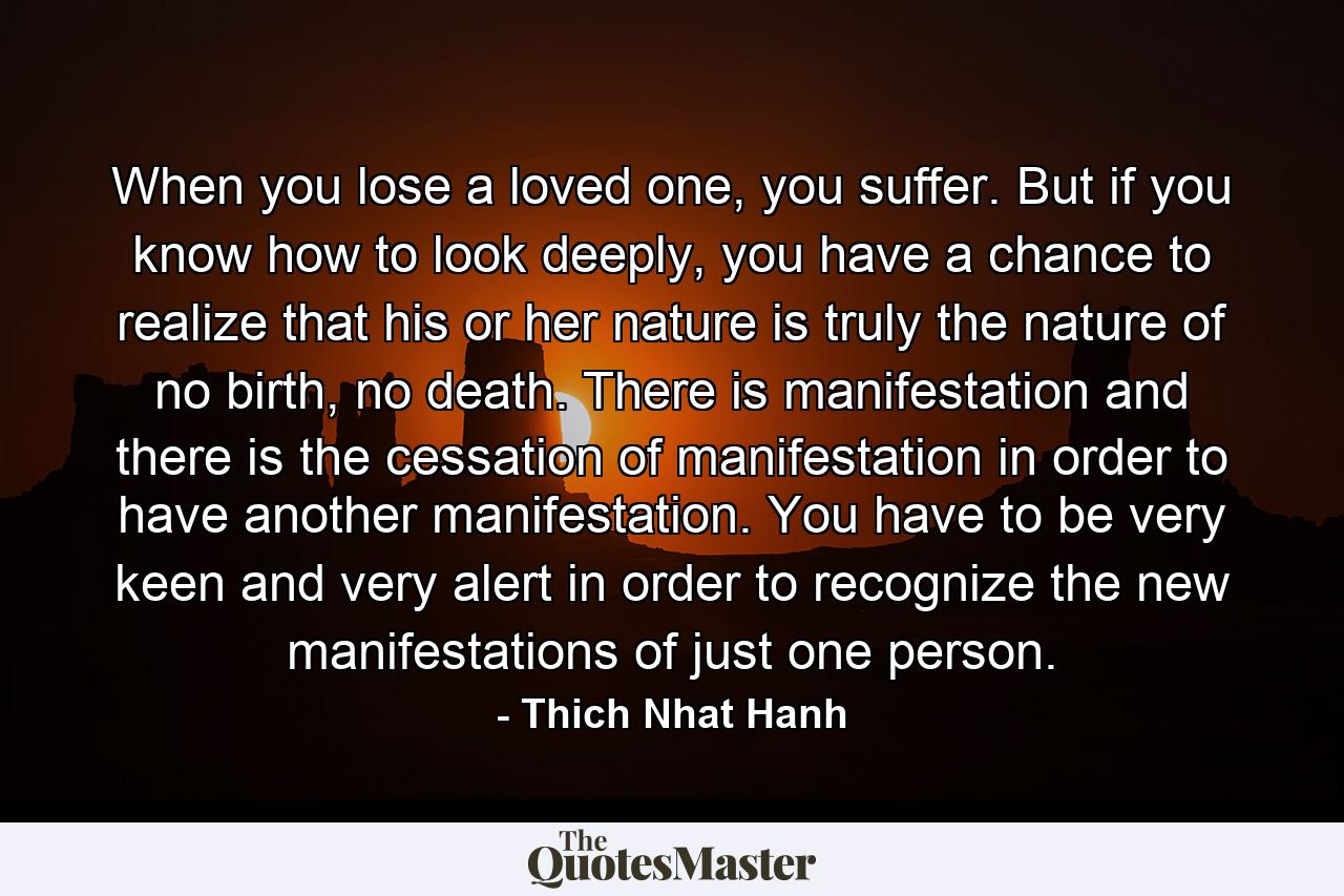 When you lose a loved one, you suffer. But if you know how to look deeply, you have a chance to realize that his or her nature is truly the nature of no birth, no death. There is manifestation and there is the cessation of manifestation in order to have another manifestation. You have to be very keen and very alert in order to recognize the new manifestations of just one person. - Quote by Thich Nhat Hanh