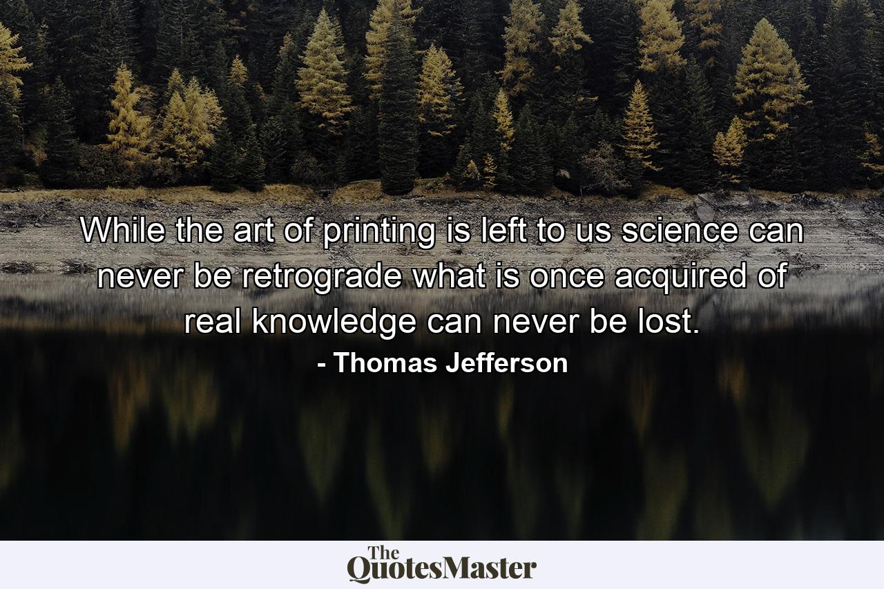 While the art of printing is left to us science can never be retrograde what is once acquired of real knowledge can never be lost. - Quote by Thomas Jefferson