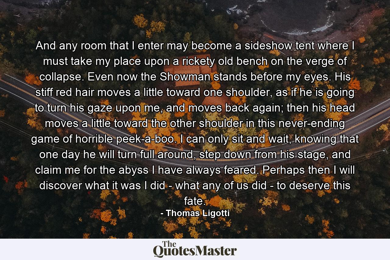 And any room that I enter may become a sideshow tent where I must take my place upon a rickety old bench on the verge of collapse. Even now the Showman stands before my eyes. His stiff red hair moves a little toward one shoulder, as if he is going to turn his gaze upon me, and moves back again; then his head moves a little toward the other shoulder in this never-ending game of horrible peek-a-boo. I can only sit and wait, knowing that one day he will turn full around, step down from his stage, and claim me for the abyss I have always feared. Perhaps then I will discover what it was I did - what any of us did - to deserve this fate. - Quote by Thomas Ligotti