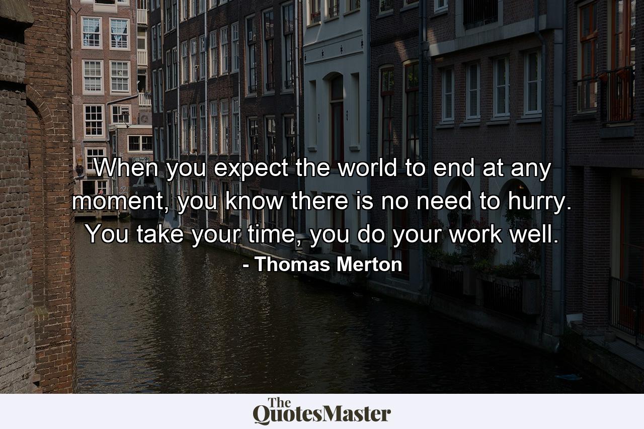 When you expect the world to end at any moment, you know there is no need to hurry. You take your time, you do your work well. - Quote by Thomas Merton