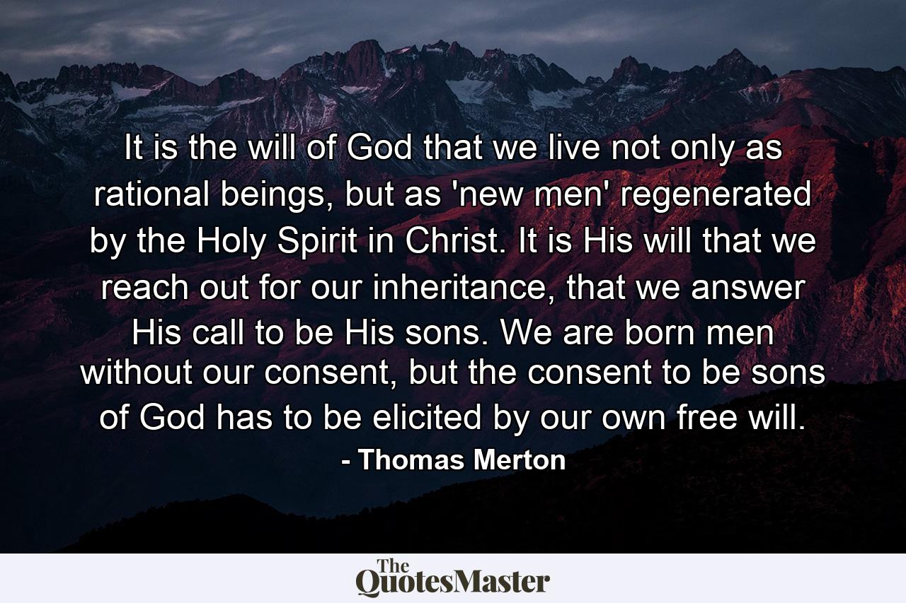 It is the will of God that we live not only as rational beings, but as 'new men' regenerated by the Holy Spirit in Christ. It is His will that we reach out for our inheritance, that we answer His call to be His sons. We are born men without our consent, but the consent to be sons of God has to be elicited by our own free will. - Quote by Thomas Merton