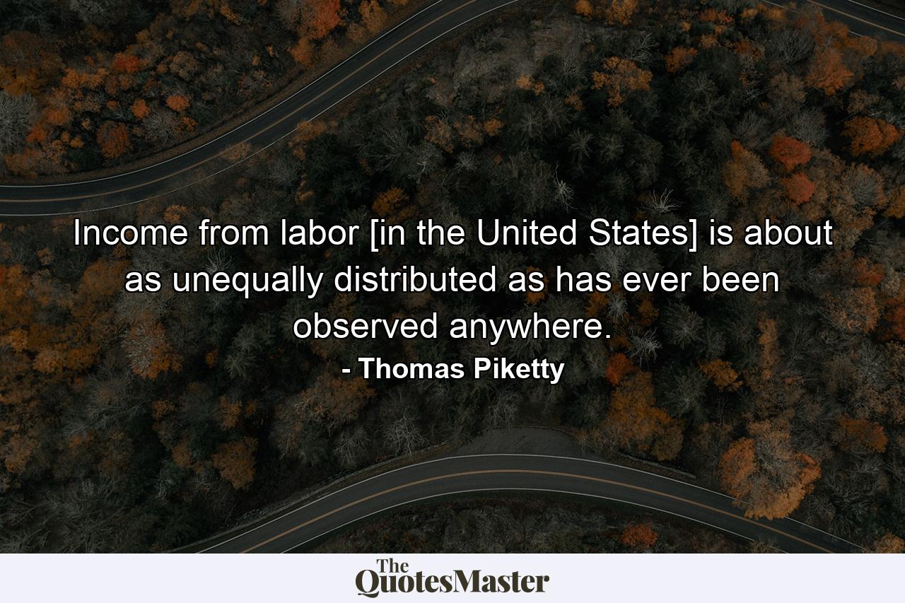 Income from labor [in the United States] is about as unequally distributed as has ever been observed anywhere. - Quote by Thomas Piketty