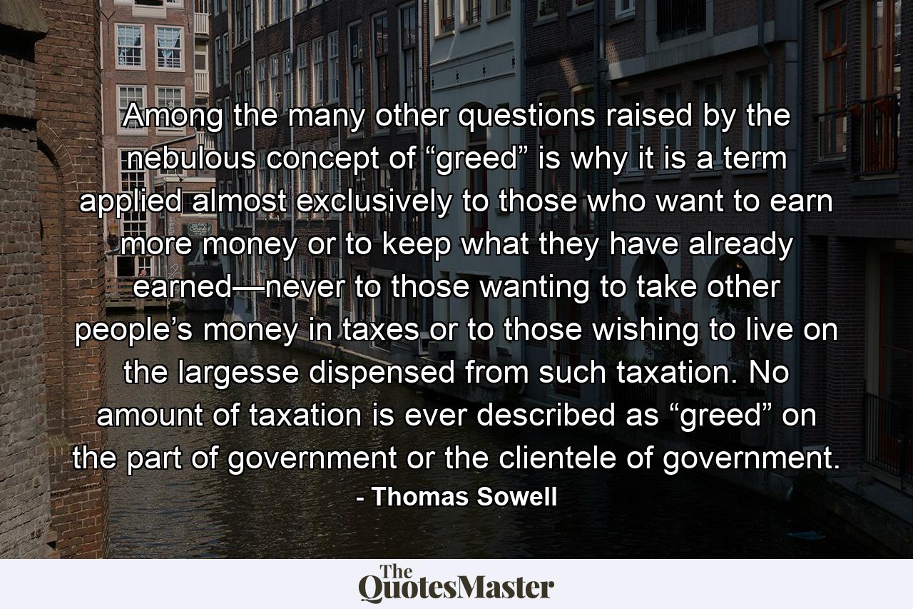 Among the many other questions raised by the nebulous concept of “greed” is why it is a term applied almost exclusively to those who want to earn more money or to keep what they have already earned—never to those wanting to take other people’s money in taxes or to those wishing to live on the largesse dispensed from such taxation. No amount of taxation is ever described as “greed” on the part of government or the clientele of government. - Quote by Thomas Sowell