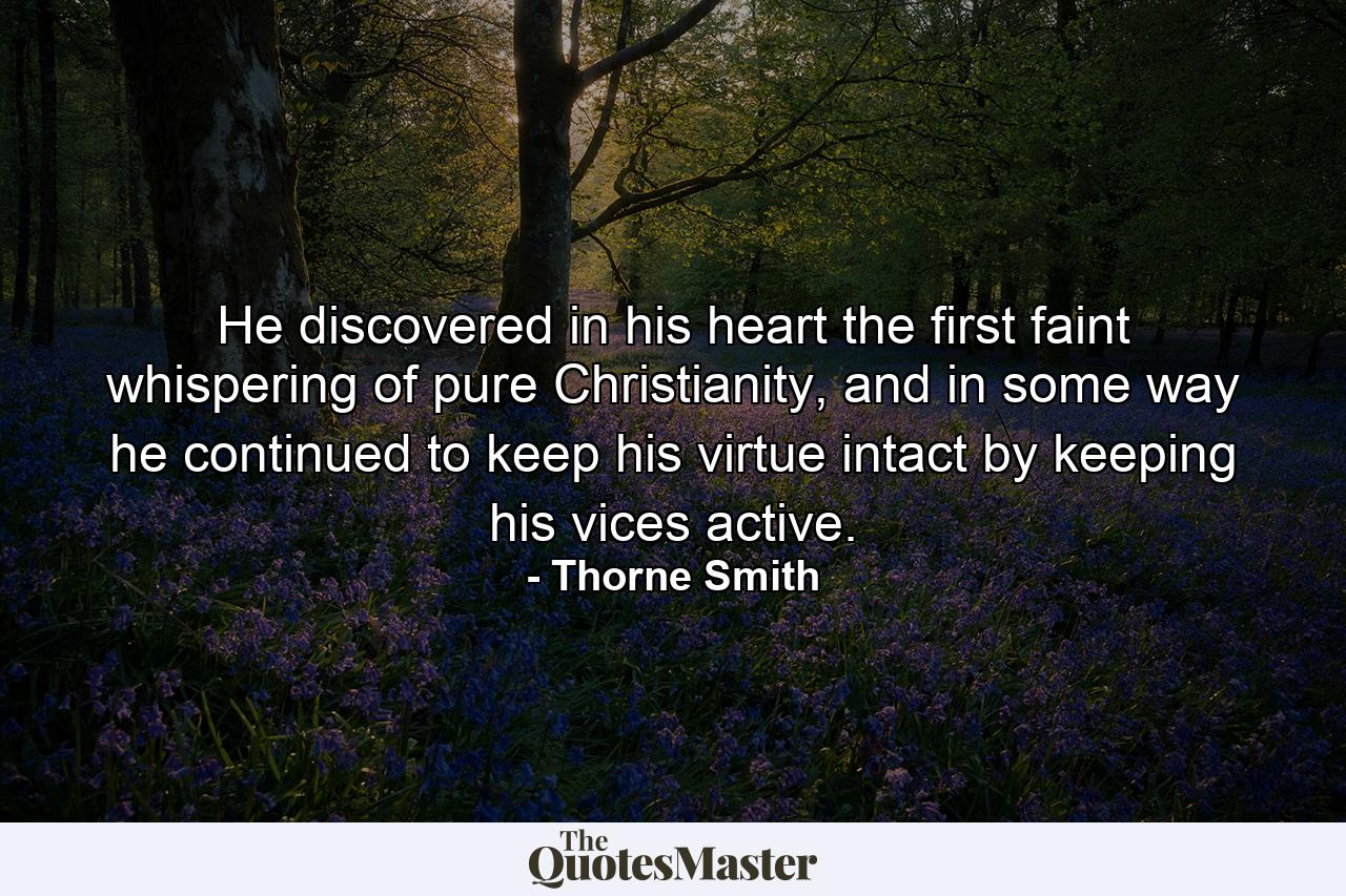 He discovered in his heart the first faint whispering of pure Christianity, and in some way he continued to keep his virtue intact by keeping his vices active. - Quote by Thorne Smith