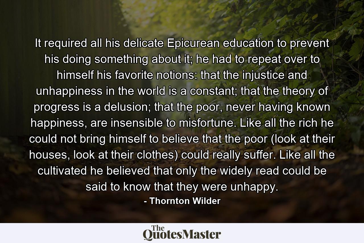 It required all his delicate Epicurean education to prevent his doing something about it; he had to repeat over to himself his favorite notions: that the injustice and unhappiness in the world is a constant; that the theory of progress is a delusion; that the poor, never having known happiness, are insensible to misfortune. Like all the rich he could not bring himself to believe that the poor (look at their houses, look at their clothes) could really suffer. Like all the cultivated he believed that only the widely read could be said to know that they were unhappy. - Quote by Thornton Wilder