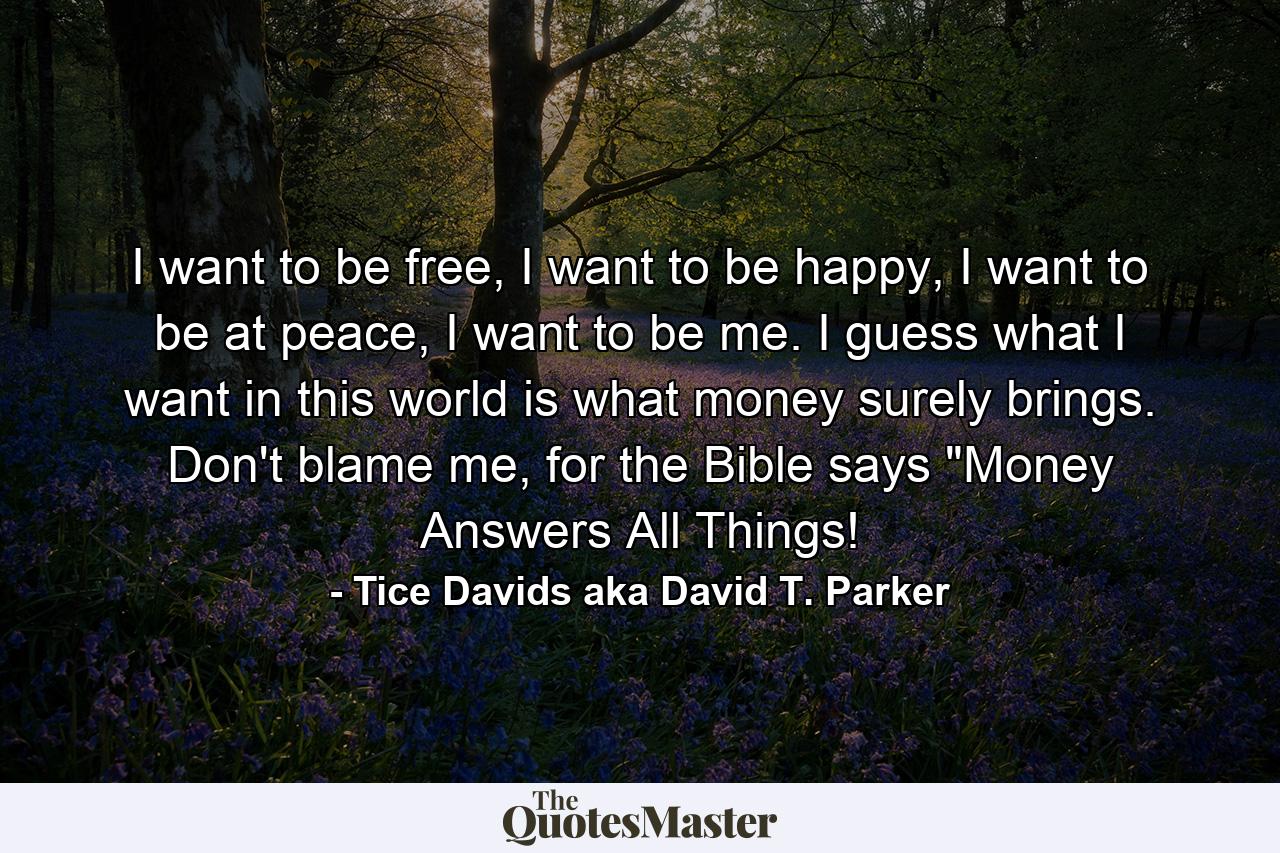 I want to be free, I want to be happy, I want to be at peace, I want to be me. I guess what I want in this world is what money surely brings. Don't blame me, for the Bible says 