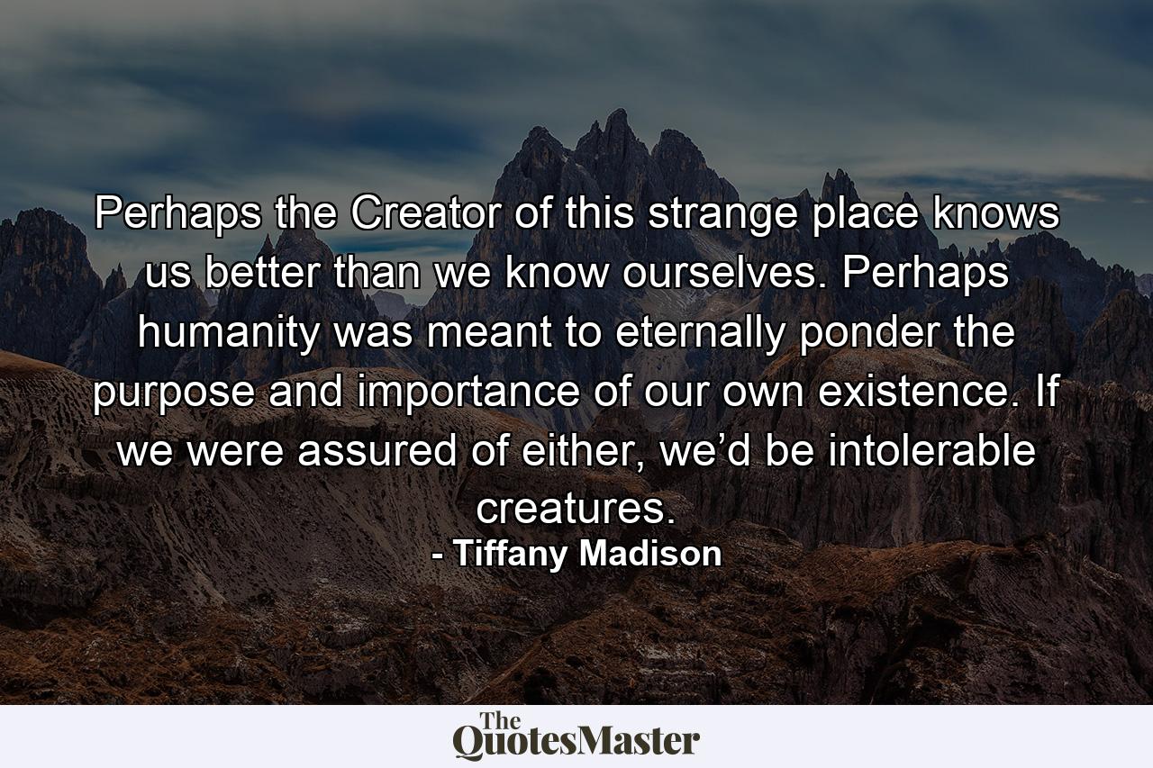 Perhaps the Creator of this strange place knows us better than we know ourselves. Perhaps humanity was meant to eternally ponder the purpose and importance of our own existence. If we were assured of either, we’d be intolerable creatures. - Quote by Tiffany Madison