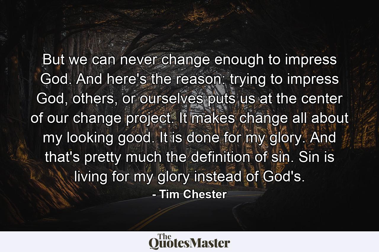 But we can never change enough to impress God. And here's the reason: trying to impress God, others, or ourselves puts us at the center of our change project. It makes change all about my looking good. It is done for my glory. And that's pretty much the definition of sin. Sin is living for my glory instead of God's. - Quote by Tim Chester