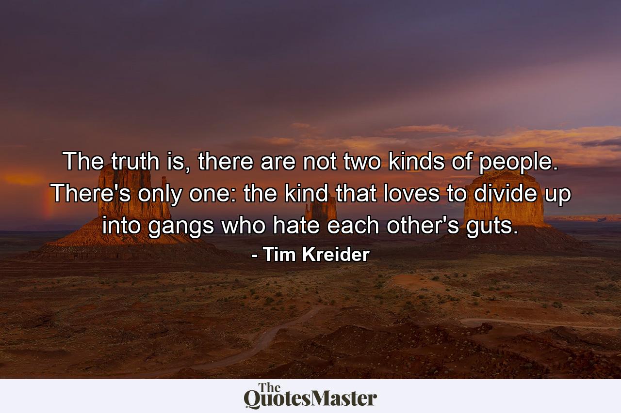 The truth is, there are not two kinds of people. There's only one: the kind that loves to divide up into gangs who hate each other's guts. - Quote by Tim Kreider