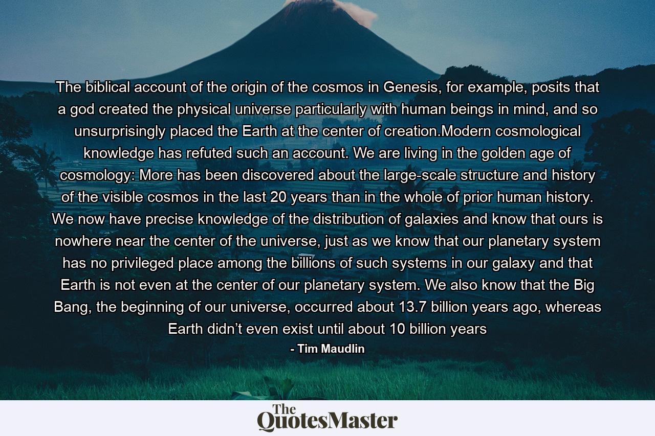 The biblical account of the origin of the cosmos in Genesis, for example, posits that a god created the physical universe particularly with human beings in mind, and so unsurprisingly placed the Earth at the center of creation.Modern cosmological knowledge has refuted such an account. We are living in the golden age of cosmology: More has been discovered about the large-scale structure and history of the visible cosmos in the last 20 years than in the whole of prior human history. We now have precise knowledge of the distribution of galaxies and know that ours is nowhere near the center of the universe, just as we know that our planetary system has no privileged place among the billions of such systems in our galaxy and that Earth is not even at the center of our planetary system. We also know that the Big Bang, the beginning of our universe, occurred about 13.7 billion years ago, whereas Earth didn’t even exist until about 10 billion years - Quote by Tim Maudlin