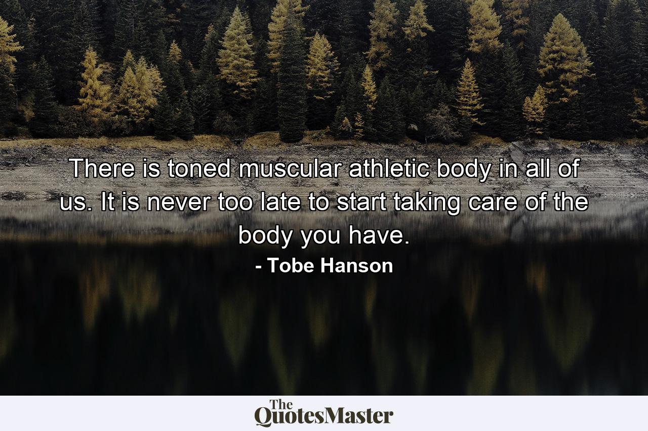 There is toned muscular athletic body in all of us. It is never too late to start taking care of the body you have. - Quote by Tobe Hanson