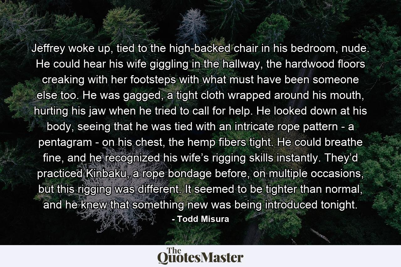 Jeffrey woke up, tied to the high-backed chair in his bedroom, nude. He could hear his wife giggling in the hallway, the hardwood floors creaking with her footsteps with what must have been someone else too. He was gagged, a tight cloth wrapped around his mouth, hurting his jaw when he tried to call for help. He looked down at his body, seeing that he was tied with an intricate rope pattern - a pentagram - on his chest, the hemp fibers tight. He could breathe fine, and he recognized his wife’s rigging skills instantly. They’d practiced Kinbaku, a rope bondage before, on multiple occasions, but this rigging was different. It seemed to be tighter than normal, and he knew that something new was being introduced tonight. - Quote by Todd Misura