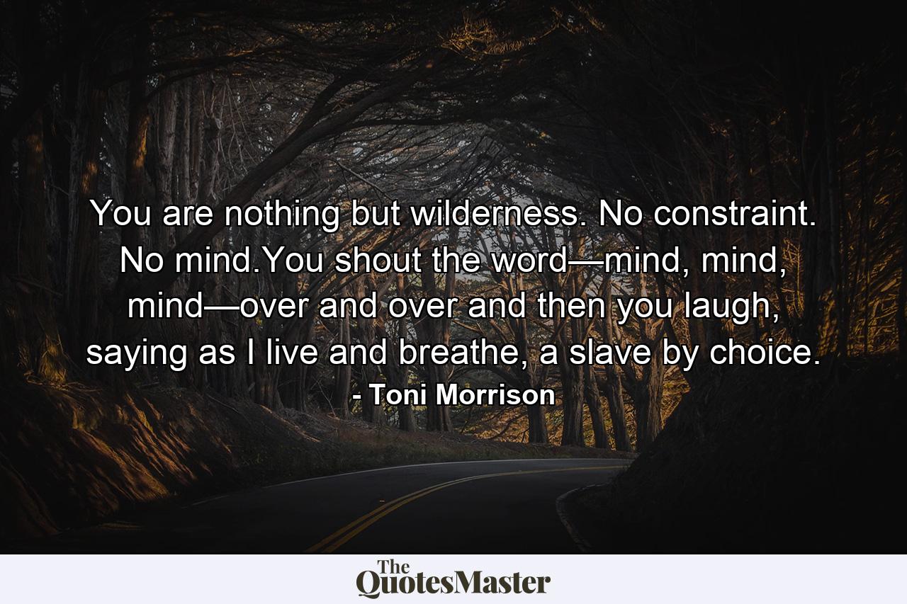 You are nothing but wilderness. No constraint. No mind.You shout the word—mind, mind, mind—over and over and then you laugh, saying as I live and breathe, a slave by choice. - Quote by Toni Morrison