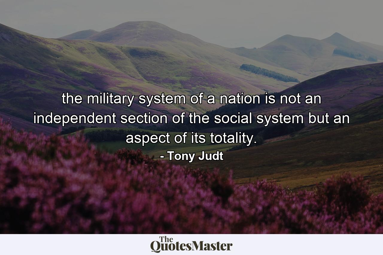 the military system of a nation is not an independent section of the social system but an aspect of its totality. - Quote by Tony Judt