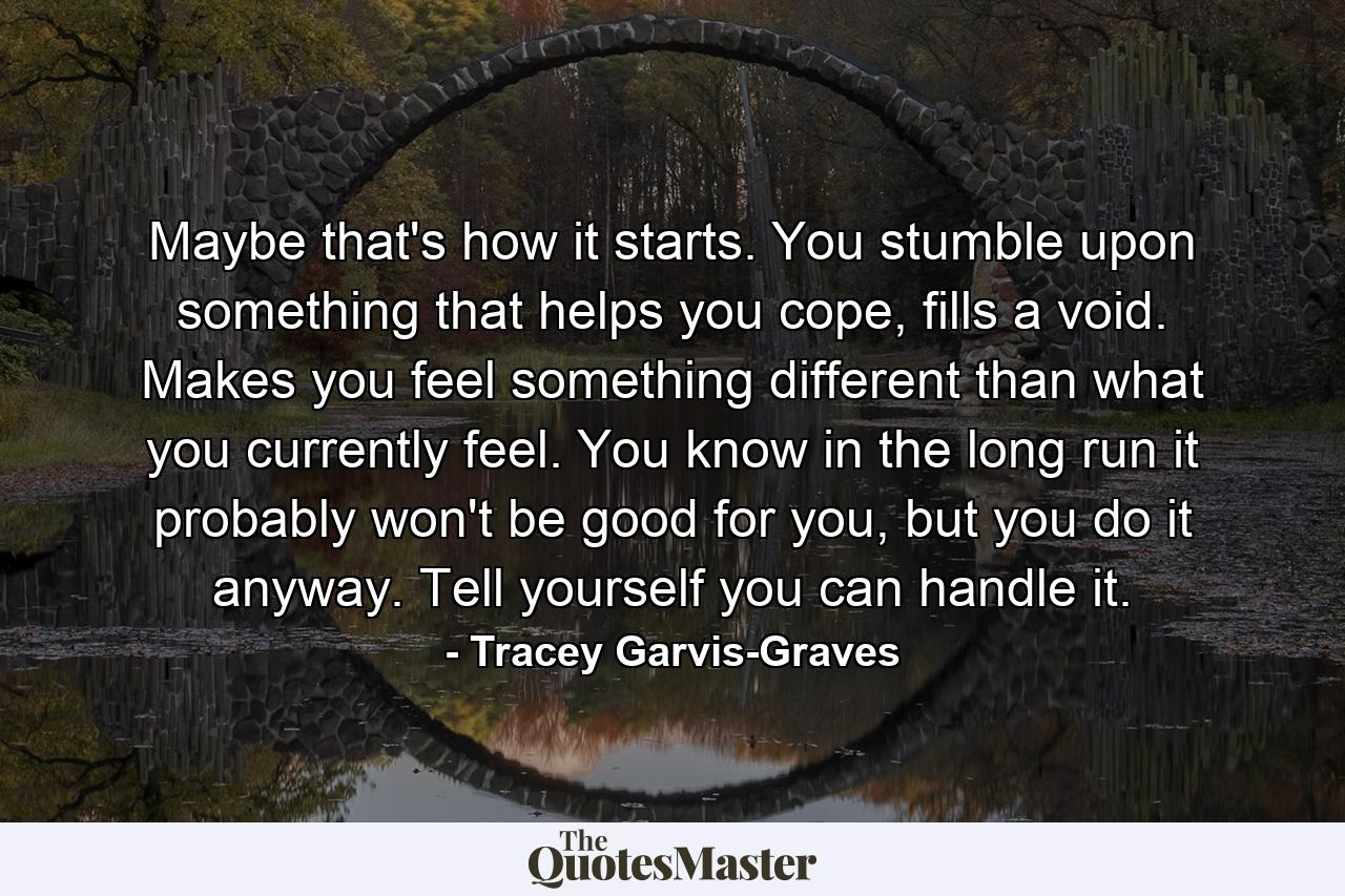 Maybe that's how it starts. You stumble upon something that helps you cope, fills a void. Makes you feel something different than what you currently feel. You know in the long run it probably won't be good for you, but you do it anyway. Tell yourself you can handle it. - Quote by Tracey Garvis-Graves