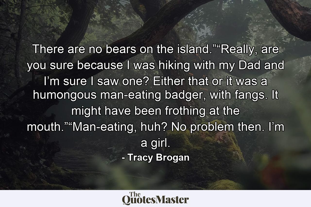 There are no bears on the island.”“Really, are you sure because I was hiking with my Dad and I’m sure I saw one? Either that or it was a humongous man-eating badger, with fangs. It might have been frothing at the mouth.”“Man-eating, huh? No problem then. I’m a girl. - Quote by Tracy Brogan