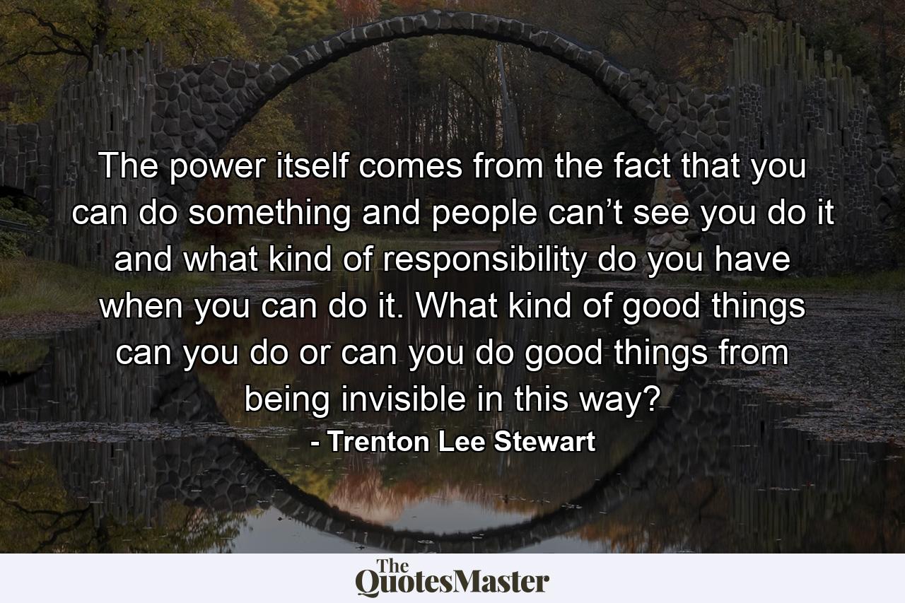 The power itself comes from the fact that you can do something and people can’t see you do it and what kind of responsibility do you have when you can do it. What kind of good things can you do or can you do good things from being invisible in this way? - Quote by Trenton Lee Stewart