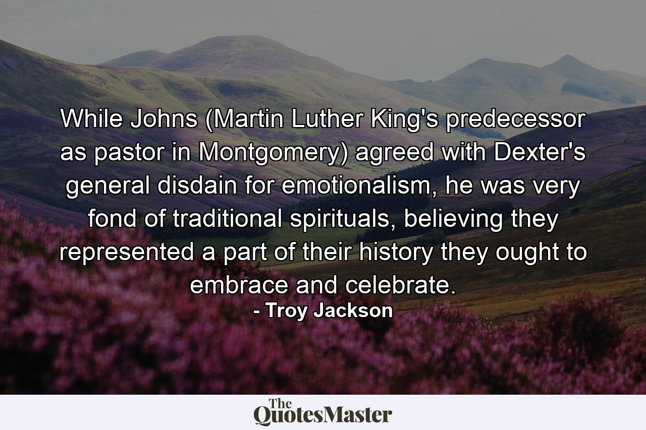 While Johns (Martin Luther King's predecessor as pastor in Montgomery) agreed with Dexter's general disdain for emotionalism, he was very fond of traditional spirituals, believing they represented a part of their history they ought to embrace and celebrate. - Quote by Troy Jackson