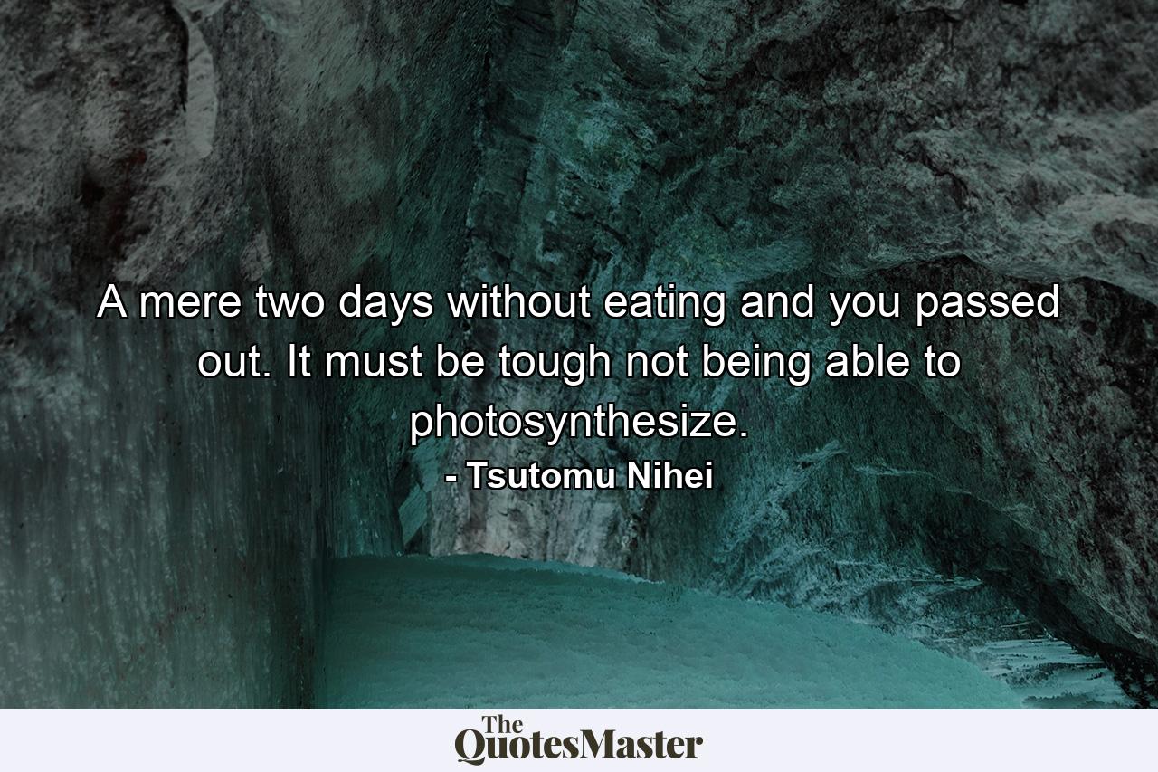 A mere two days without eating and you passed out. It must be tough not being able to photosynthesize. - Quote by Tsutomu Nihei