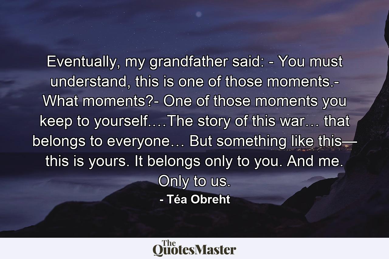 Eventually, my grandfather said: - You must understand, this is one of those moments.- What moments?- One of those moments you keep to yourself.…The story of this war… that belongs to everyone… But something like this— this is yours. It belongs only to you. And me. Only to us. - Quote by Téa Obreht