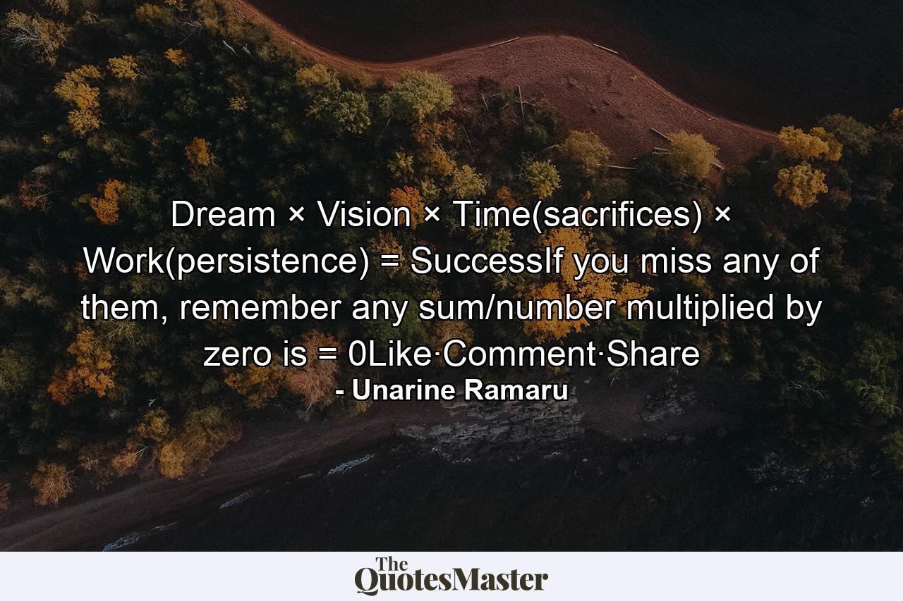 Dream × Vision × Time(sacrifices) × Work(persistence) = SuccessIf you miss any of them, remember any sum/number multiplied by zero is = 0Like·Comment·Share - Quote by Unarine Ramaru