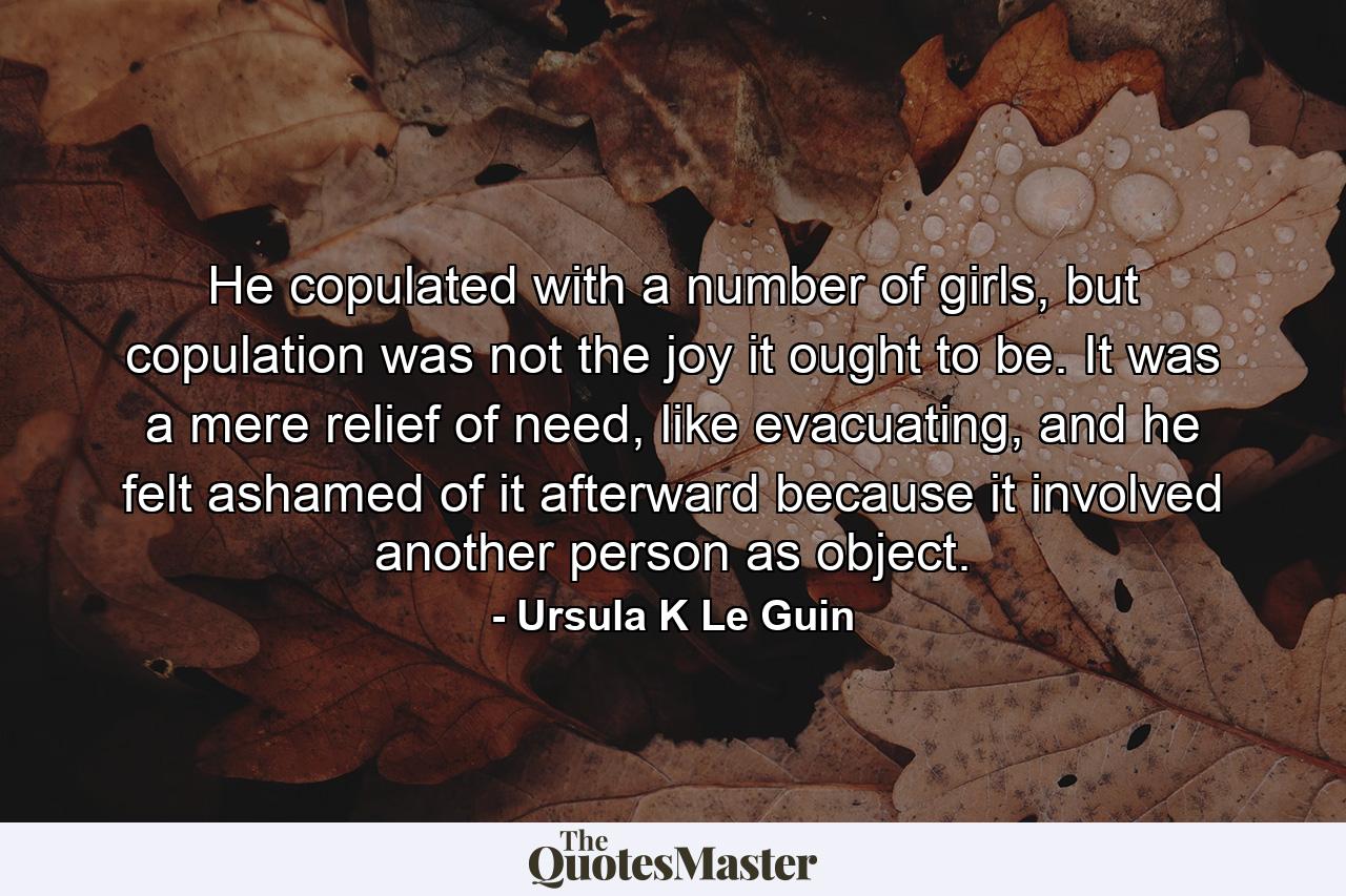 He copulated with a number of girls, but copulation was not the joy it ought to be. It was a mere relief of need, like evacuating, and he felt ashamed of it afterward because it involved another person as object. - Quote by Ursula K Le Guin