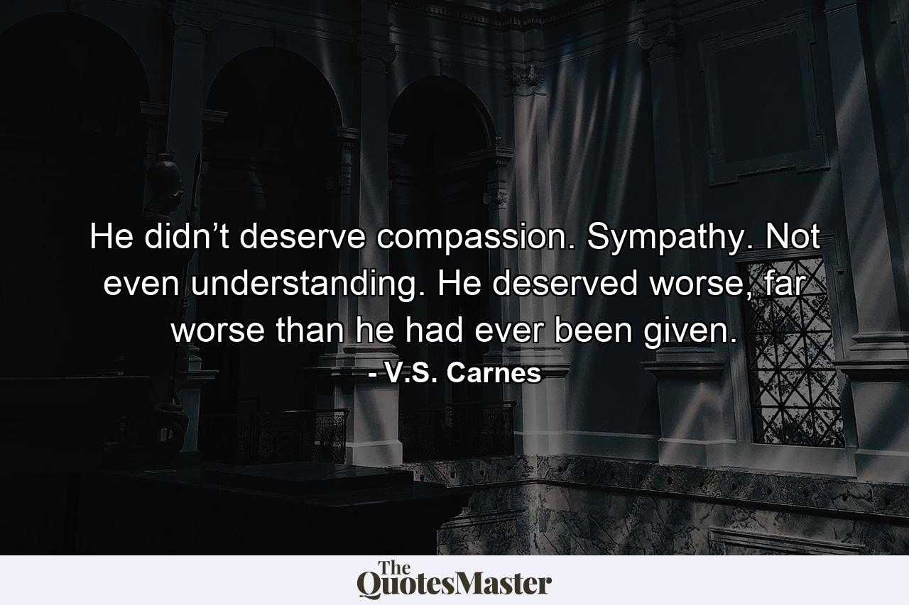 He didn’t deserve compassion. Sympathy. Not even understanding. He deserved worse, far worse than he had ever been given. - Quote by V.S. Carnes