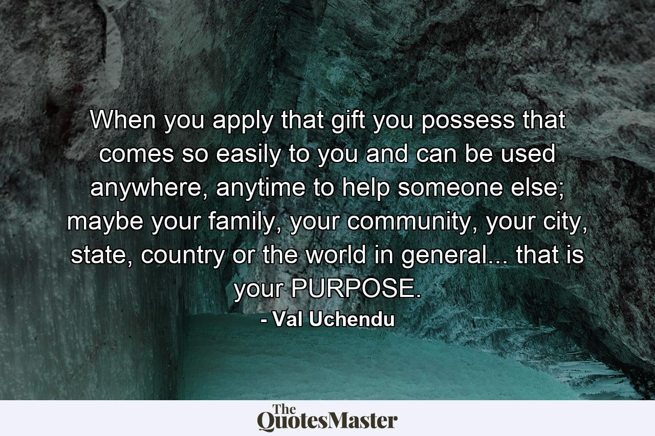 When you apply that gift you possess that comes so easily to you and can be used anywhere, anytime to help someone else; maybe your family, your community, your city, state, country or the world in general... that is your PURPOSE. - Quote by Val Uchendu