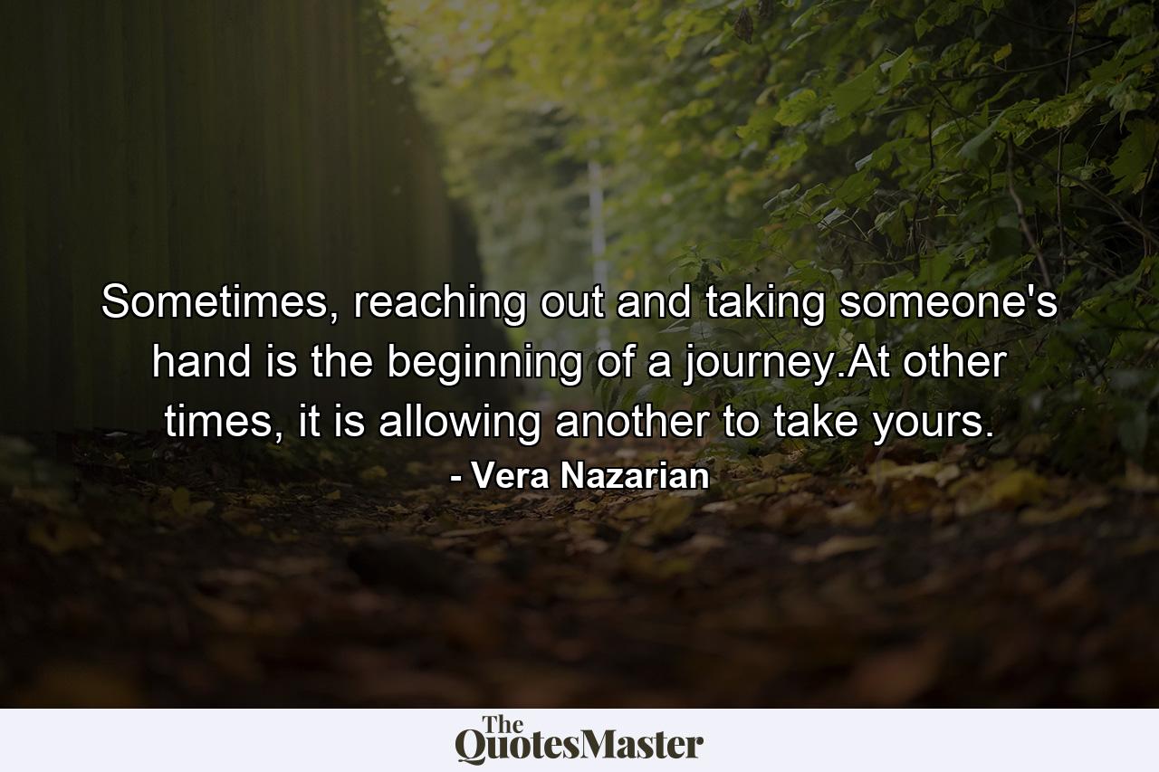 Sometimes, reaching out and taking someone's hand is the beginning of a journey.At other times, it is allowing another to take yours. - Quote by Vera Nazarian